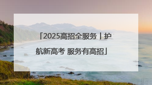 2025高招全服务丨护航新高考 服务有高招
