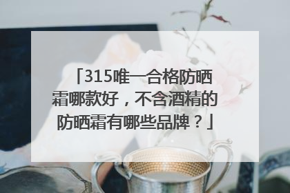 315唯一合格防晒霜哪款好，不含酒精的防晒霜有哪些品牌？