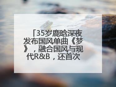 35岁鹿晗深夜发布国风单曲《梦》，融合国风与现代R&B，还首次尝试戏腔！