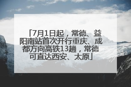 7月1日起，常德、益阳南站首次开行重庆、成都方向高铁13趟，常德可直达西安、太原