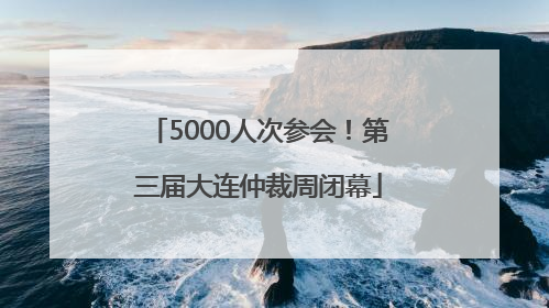 5000人次参会！第三届大连仲裁周闭幕