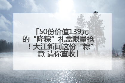 50份价值139元的“隆粽”礼盒限量抢！大江新闻这份“粽”意 请你查收