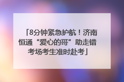 8分钟紧急护航！济南恒通“爱心的哥”助走错考场考生准时赴考